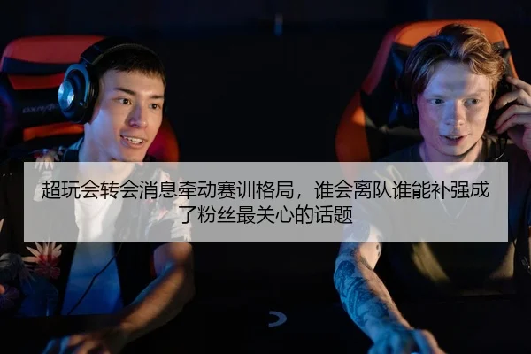 超玩会转会消息牵动赛训格局，谁会离队谁能补强成了粉丝最关心的话题
